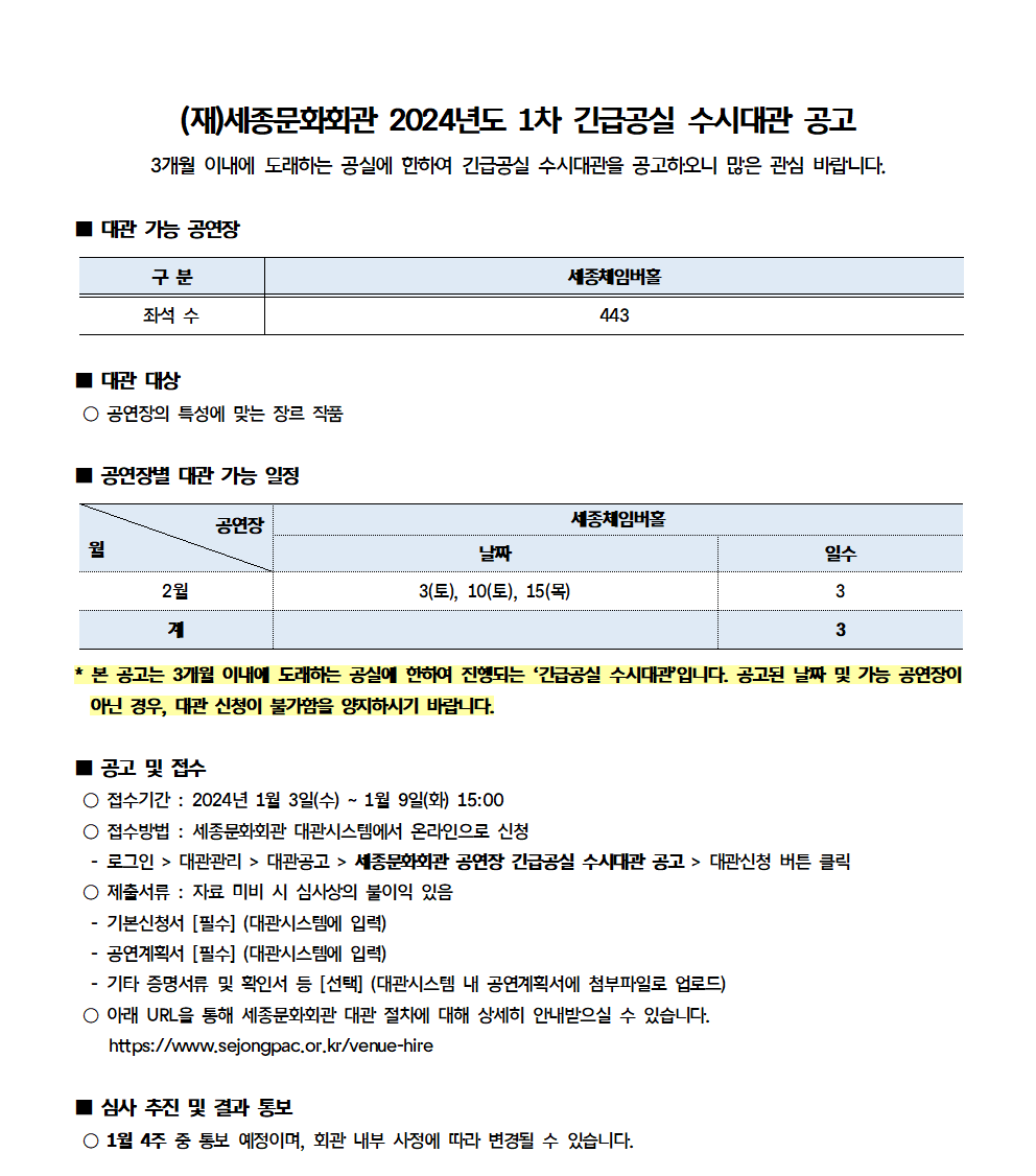 (재)세종문화회관 2024년도 1차 긴급공실 수시대관 공고
3개월 이내에 도래하는 공실에 한하여 긴급공실 수시대관을 공고하오니 많은 관심 바랍니다.
■ 대관 가능 공연장
- 세종체임버홀(좌석 수) : 443
■ 대관 대상
○ 공연장의 특성에 맞는 장르 작품
■ 공연장별 대관 가능 일정
- 세종체임버홀 : 2월 3일(토), 10일(토), 15일(목) / 총 3일
* 본 공고는 3개월 이내에 도래하는 공실에 한하여 진행되는 '긴급공실 수시대관입니다. 공고된 날짜 및 가능 공연장이 아닌 경우, 대관 신청이 불가함을 양지하시기 바랍니다.
■ 공고 및 접수
○ 접수기간 : 2024년 1월 3일(수) ~ 1월 9일(화) 15:00
○ 접수방법 : 세종문화회관 대관시스템에서 온라인으로 신청
- 로그인 > 대관관리 > 대관공고 > 세종문화회관 공연장 긴급공실 수시대관 공고 > 대관신청 버튼 클릭
○ 제출서류 : 자료 미비 시 심사상의 불이익 있음
- 기본신청서 [필수] (대관시스템에 입력)
- 공연계획서 [필수] (대관시스템에 입력)
- 기타 증명서류 및 확인서 등 [선택] (대관시스템 내 공연계획서에 첨부파일로 업로드)
○ 아래 URL을 통해 세종문화회관 대관 절차에 대해 상세히 안내받으실 수 있습니다. https://www.sejongpac.or.kr/venue-hire
■ 심사 추진 및 결과 통보
○ 1월 4주 중 통보 예정이며, 회관 내부 사정에 따라 변경될 수 있습니다.