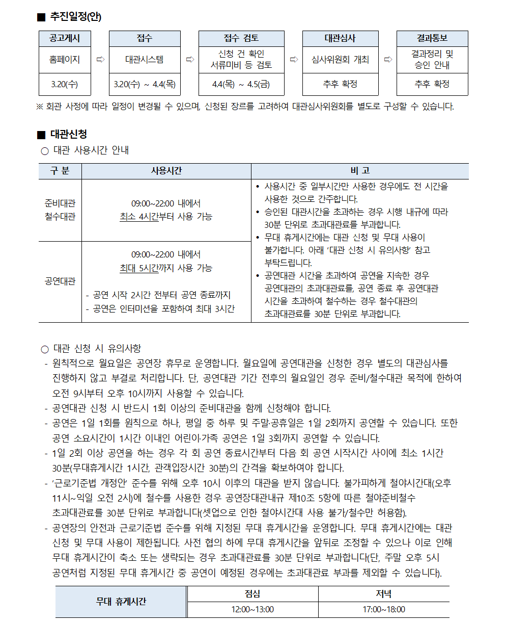 ■ 추진일정(안)
① 공고게시(홈페이지, 3.20(수)) → ② 접수(대관시스템, 3.20(수)~4.4(목)) → ③ 접수 검토(신청 건 확인 서류미비 등 검토, 4.4(목)~4.5(금)) → ④ 대관심사(심사위원회 개최, 추후 확정) → ⑤ 결과통보(결과정리 및 승인 안내, 추후 확정)
※ 회관 사정에 따라 일정이 변경될 수 있으며, 신청된 장르를 고려하여 대관심사위원회를 별도로 구성할 수 있습니다.
■ 대관신청
○ 대관 사용시간 안내
- 준비대관/철수대관 : 사용시간(09:00~22:00 내에서 최소 4시간부터 사용 가능)
- 공연대관 : 사용시간(09:00~22:00 내에서 최대 5시간까지 사용 가능, 공연 시작 2시간 전부터 공연 종료까지 공연은 인터미션을 포함하여 최대 3시간)
* 비고
• 사용시간 중 일부시간만 사용한 경우에도 전 시간을 사용한 것으로 간주합니다.
• 승인된 대관시간을 초과하는 경우 시행 내규에 따라 30분 단위로 초과대관료를 부과합니다.
• 무대 휴게시간에는 대관 신청 및 무대 사용이 불가합니다. 아래 '대관 신청 시 유의사항 참고 부탁드립니다.
• 공연대관 시간을 초과하여 공연을 지속한 경우 공연대관의 초과대관료를, 공연 종료 후 공연대관 시간을 초과하여 철수하는 경우 철수대관의 초과대관료를 30분 단위로 부과합니다.
○ 대관 신청 시 유의사항
- 원칙적으로 월요일은 공연장 휴무로 운영합니다. 월요일에 공연대관을 신청한 경우 별도의 대관심사를 진행하지 않고 부결로 처리합니다. 단, 공연대관 기간 전후의 월요일인 경우 준비/철수대관 목적에 한하여 오전 9시부터 오후 10시까지 사용할 수 있습니다.
- 공연대관 신청 시 반드시 1회 이상의 준비대관을 함께 신청해야 합니다.
- 공연은 1일 1회를 원칙으로 하나, 평일 중 하루 및 주말·공휴일은 1일 2회까지 공연할 수 있습니다. 또한 공연 소요시간이 1시간 이내인 어린아가족 공연은 1일 3회까지 공연할 수 있습니다.
- 1일 2회 이상 공연을 하는 경우 각 회 공연 종료시간부터 다음 회 공연 시작시간 사이에 최소 1시간 30분(무대휴게시간 1시간, 관객입장시간 30분)의 간격을 확보하여야 합니다.
- '근로기준법 개정안 준수를 위해 오후 10시 이후의 대관을 받지 않습니다. 불가피하게 철야시간대(오후 11시~익일 오전 2시)에 철수를 사용한 경우 공연장대관내규 제10조 5항에 따른 철야준비철수 초과대관료를 30분 단위로 부과합니다(셋업으로 인한 철야시간대 사용 불가/철수만 허용함).
- 공연장의 안전과 근로기준법 준수를 위해 지정된 무대 휴게시간을 운영합니다. 무대 휴게시간에는 대관신청 및 무대 사용이 제한됩니다. 사전 협의 하에 무대 휴게시간을 앞뒤로 조정할 수 있으나 이로 인해 무대 휴게시간이 축소 또는 생략되는 경우 초과대관료를 30분 단위로 부과합니다(단, 주말 오후 5시 공연처럼 지정된 무대 휴게시간 중 공연이 예정된 경우에는 초과대관료 부과를 제외할 수 있습니다).
- 무대 휴게시간 : 점심(12:00~13:00), 저녁(17:00~18:00)