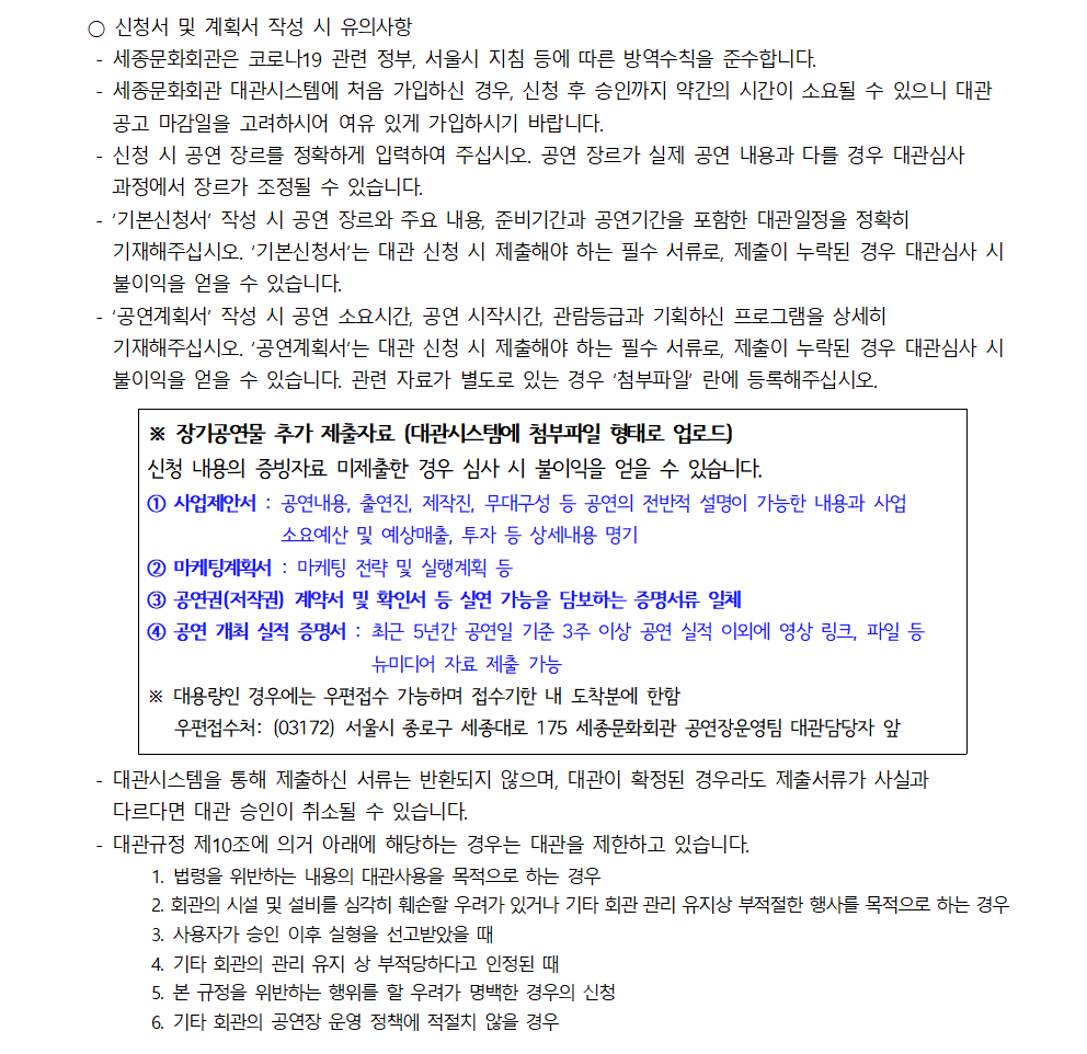 ○ 신청서 및 계획서 작성 시 유의사항
- 세종문화회관은 코로나19 관련 정부, 서울시 지침 등에 따른 방역수칙을 준수합니다.
- 세종문화회관 대관시스템에 처음 가입하신 경우, 신청 후 승인까지 약간의 시간이 소요될 수 있으니 대관 공고 마감일을 고려하시어 여유 있게 가입하시기 바랍니다.
- 신청 시 공연 장르를 정확하게 입력하여 주십시오. 공연 장르가 실제 공연 내용과 다를 경우 대관심사 과정에서 장르가 조정될 수 있습니다.
- '기본신청서 작성 시 공연 장르와 주요 내용, 준비기간과 공연기간을 포함한 대관일정을 정확히 기재해주십시오. '기본신청서'는 대관 신청 시 제출해야 하는 필수 서류로, 제출이 누락된 경우 대관심사 시 불이익을 얻을 수 있습니다.
- '공연계획서' 작성 시 공연 소요시간, 공연 시작시간, 관람등급과 기획하신 프로그램을 상세히 기재해주십시오. '공연계획서'는 대관 신청 시 제출해야 하는 필수 서류로, 제출이 누락된 경우 대관심사 시 불이익을 얻을 수 있습니다. 관련 자료가 별도로 있는 경우 '첨부파일' 란에 등록해주십시오.
※ 장기공연물 추가 제출자료 (대관시스템에 첨부파일 형태로 업로드) 신청 내용의 증빙자료 미제출한 경우 심사 시 불이익을 얻을 수 있습니다.
① 사업제안서 : 공연내용, 출연진, 제작진, 무대구성 등 공연의 전반적 설명이 가능한 내용과 사업 소요예산 및 예상매출, 투자 등 상세내용 명기
② 마케팅계획서 : 마케팅 전략 및 실행계획 등
③ 공연권(저작권) 계약서 및 확인서 등 실연 가능을 담보하는 증명서류 일체
④ 공연 개최 실적 증명서: 최근 5년간 공연일 기준 3주 이상 공연 실적 이외에 영상 링크, 파일 등 뉴미디어 자료 제출 가능
※ 대용량인 경우에는 우편접수 가능하며 접수기한 내 도착분에 한함, 우편접수처: (03172) 서울시 종로구 세종대로 175 세종문화회관 공연장운영팀 대관담당자 앞
- 대관시스템을 통해 제출하신 서류는 반환되지 않으며, 대관이 확정된 경우라도 제출서류가 사실과 다르다면 대관 승인이 취소될 수 있습니다.
- 대관규정 제10조에 의거 아래에 해당하는 경우는 대관을 제한하고 있습니다.
1. 법령을 위반하는 내용의 대관사용을 목적으로 하는 경우
2. 회관의 시설 및 설비를 심각히 훼손할 우려가 있거나 기타 회관 관리 유지상 부적절한 행사를 목적으로 하는 경우
3. 사용자가 승인 이후 실형을 선고받았을 때
4. 기타 회관의 관리 유지 상 부적당하다고 인정된 때
5. 본 규정을 위반하는 행위를 할 우려가 명백한 경우의 신청
6. 기타 회관의 공연장 운영 정책에 적절치 않을 경우