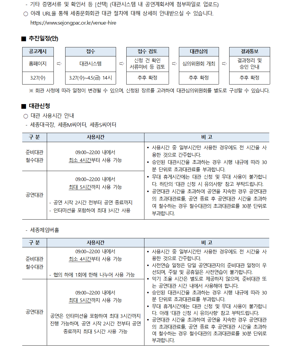 - 기타 증명서류 및 확인서 등 [선택] (대관시스템 내 공연계획서에 첨부파일로 업로드)
○ 아래 URL을 통해 세종문화회관 대관 절차에 대해 상세히 안내받으실 수 있습니다. https://www.sejongpac.or.kr/venue-hire
■ 추진일정(안)
① 공고게시(홈페이지, 3.27(수)) → ② 접수(대관시스템, 3.27(수)~4.5(금) 14시) → ③ 접수 검토(신청 건 확인 서류미비 등 검토, 추후 확정) → ④ 대관심의(심의위원회 개최, 추후 확정) → ⑤ 결과통보(결과정리 및 승인 안내, 추후 확정)
※ 회관 사정에 따라 일정이 변경될 수 있으며, 신청된 장르를 고려하여 대관심의위원회를 별도로 구성할 수 있습니다.
■ 대관신청
○ 대관 사용시간 안내
[세종대극장, 세종M씨어터, 세종s씨어터]
- 준비대관/철수대관 : 사용시간(09:00~22:00 내에서 최소 4시간부터 사용 가능)
- 공연대관 : 사용시간(09:00~22:00 내에서 최대 5시간까지 사용 가능, 공연 시작 2시간 전부터 공연 종료까지 인터미션을 포함하여 최대 3시간 사용)
* 비고
• 사용시간 중 일부시간만 사용한 경우에도 전 시간을 사 용한 것으로 간주합니다.
• 승인된 대관시간을 초과하는 경우 시행 내규에 따라 30 분 단위로 초과대관료를 부과합니다.
• 무대 휴게시간에는 대관 신청 및 무대 사용이 불가합니 다. 하단의 '대관 신청 시 유의사항' 참고 부탁드립니다.
• 공연대관 시간을 초과하여 공연을 지속한 경우 공연대관의 초과대관료를, 공연 종료 후 공연대관 시간을 초과하 여 철수하는 경우 철수대관의 초과대관료를 30분 단위로 부과합니다.
[세종체임버홀]
- 준비대관/철수대관 : 사용시간(09:00~22:00 내에서 최소 4시간부터 사용 가능, 협의 하에 1회에 한해 나누어 사용 가능)
- 공연대관 : 사용시간(09:00~22:00 내에서 최대 5시간까지 사용 가능, 공연은 인터미션을 포함하여 최대 3시간까지 진행 가능하며, 공연 시작 2시간 전부터 공연 종료까지 최대 5시간 사용 가능)
* 비고
• 사용시간 중 일부시간만 사용한 경우에도 전 시간을 사 용한 것으로 간주합니다.
• 사전연습 일정은 당일 공연대관자의 준비대관 일정이 우선되며, 주말 및 공휴일은 사전연습이 불가합니다. • 악기 조율 시간은 별도로 제공하지 않으며, 준비대관 또는 공연대관 시간 내에서 사용해야 합니다.
• 승인된 대관시간을 초과하는 경우 시행 내규에 따라 30 분 단위로 초과대관료를 부과합니다.
• 무대 휴게시간에는 대관 신청 및 무대 사용이 불가합니 다. 아래 '대관 신청 시 유의사항 참고 부탁드립니다.
• 공연대관 시간을 초과하여 공연을 지속한 경우 공연대관 의 초과대관료를, 공연 종료 후 공연대관 시간을 초과하여 철수하는 경우 철수대관의 초과대관료를 30분 단위로 부과합니다.