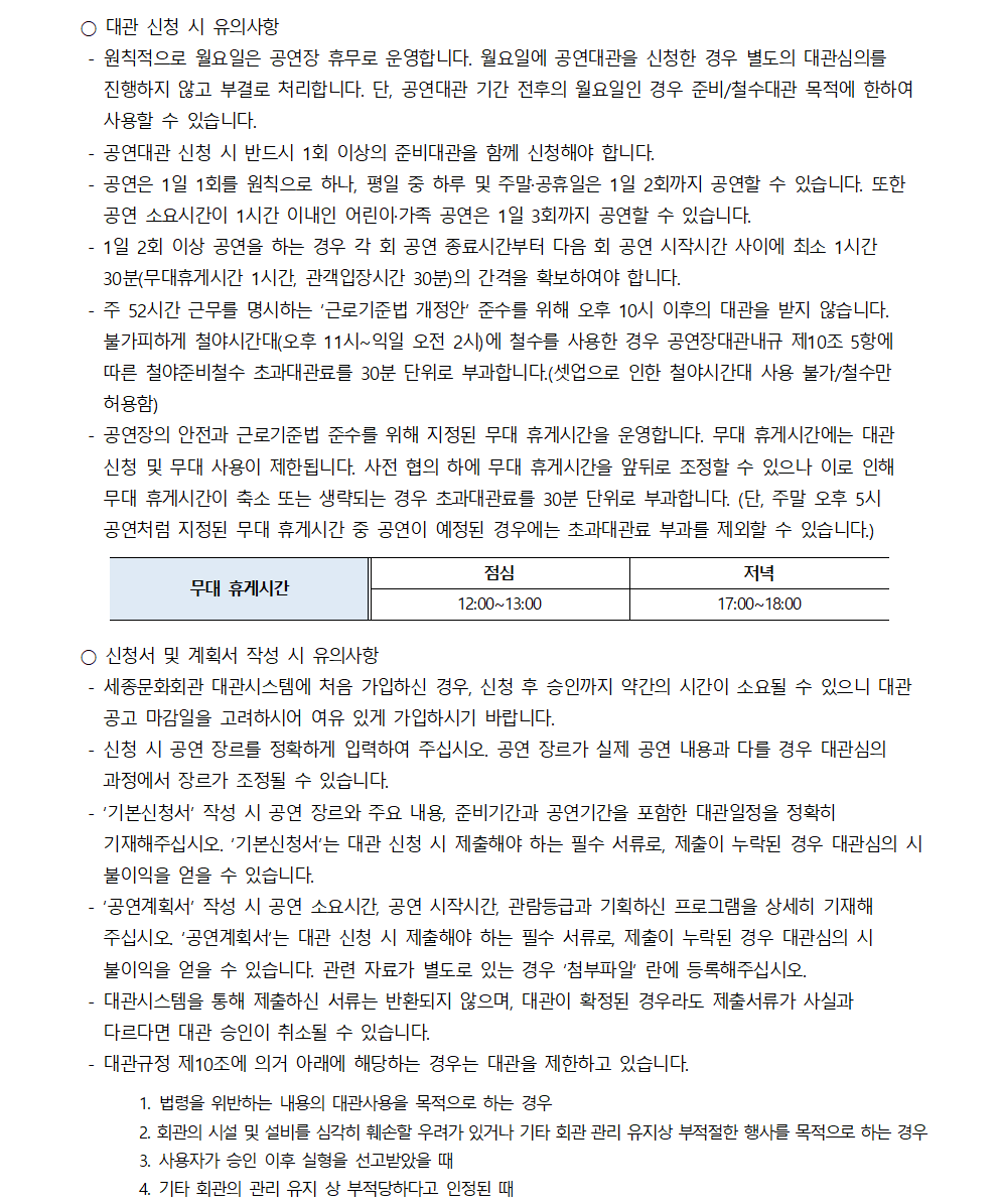 ○ 대관 신청 시 유의사항
- 원칙적으로 월요일은 공연장 휴무로 운영합니다. 월요일에 공연대관을 신청한 경우 별도의 대관심의를 진행하지 않고 부결로 처리합니다. 단, 공연대관 기간 전후의 월요일인 경우 준비/철수대관 목적에 한하여 사용할 수 있습니다.
- 공연대관 신청 시 반드시 1회 이상의 준비대관을 함께 신청해야 합니다.
- 공연은 1일 1회를 원칙으로 하나, 평일 중 하루 및 주말·공휴일은 1일 2회까지 공연할 수 있습니다. 또한 공연 소요시간이 1시간 이내인 어린아가족 공연은 1일 3회까지 공연할 수 있습니다.
- 1일 2회 이상 공연을 하는 경우 각 회 공연 종료시간부터 다음 회 공연 시작시간 사이에 최소 1시간 30분(무대휴게시간 1시간, 관객입장시간 30분)의 간격을 확보하여야 합니다.
- 주 52시간 근무를 명시하는 '근로기준법 개정안 준수를 위해 오후 10시 이후의 대관을 받지 않습니다. 불가피하게 철야시간대(오후 11시~익일 오전 2시)에 철수를 사용한 경우 공연장대관내규 제10조 5항에 따른 철야준비철수 초과대관료를 30분 단위로 부과합니다.(셋업으로 인한 철야시간대 사용 불가/철수만 허용함)
- 신청 및 무대 사용이 제한됩니다. 사전 협의 하에 무대 휴게시간을 앞뒤로 조정할 수 있으나 이로 인해 무대 휴게시간이 축소 또는 생략되는 경우 초과대관료를 30분 단위로 부과합니다. (단, 주말 오후 5시 공연장의 안전과 근로기준법 준수를 위해 지정된 무대 휴게시간을 운영합니다. 무대 휴게시간에는 대관 공연처럼 지정된 무대 휴게시간 중 공연이 예정된 경우에는 초과대관료 부과를 제외할 수 있습니다.)
- 무대 휴게시간 : 점심(12:00~13:00), 저녁(17:00~18:00)
○ 신청서 및 계획서 작성 시 유의사항
- 세종문화회관 대관시스템에 처음 가입하신 경우, 신청 후 승인까지 약간의 시간이 소요될 수 있으니 대관 공고 마감일을 고려하시어 여유 있게 가입하시기 바랍니다.
- 신청 시 공연 장르를 정확하게 입력하여 주십시오. 공연 장르가 실제 공연 내용과 다를 경우 대관심의 과정에서 장르가 조정될 수 있습니다.
- '기본신청서' 작성 시 공연 장르와 주요 내용, 준비기간과 공연기간을 포함한 대관일정을 정확히 기재해주십시오. '기본신청서'는 대관 신청 시 제출해야 하는 필수 서류로, 제출이 누락된 경우 대관심의 시 불이익을 얻을 수 있습니다.
- '공연계획서' 작성 시 공연 소요시간, 공연 시작시간, 관람등급과 기획하신 프로그램을 상세히 기재해 주십시오. '공연계획서'는 대관 신청 시 제출해야 하는 필수 서류로, 제출이 누락된 경우 대관심의 시 불이익을 얻을 수 있습니다. 관련 자료가 별도로 있는 경우 '첨부파일' 란에 등록해주십시오.
- 대관시스템을 통해 제출하신 서류는 반환되지 않으며, 대관이 확정된 경우라도 제출서류가 사실과 다르다면 대관 승인이 취소될 수 있습니다.
- 대관규정 제10조에 의거 아래에 해당하는 경우는 대관을 제한하고 있습니다.
1. 법령을 위반하는 내용의 대관사용을 목적으로 하는 경우
2. 회관의 시설 및 설비를 심각히 훼손할 우려가 있거나 기타 회관 관리 유지상 부적절한 행사를 목적으로 하는 경우
3. 사용자가 승인 이후 실형을 선고받았을 때
4. 기타 회관의 관리 유지 상 부적당하다고 인정된 때