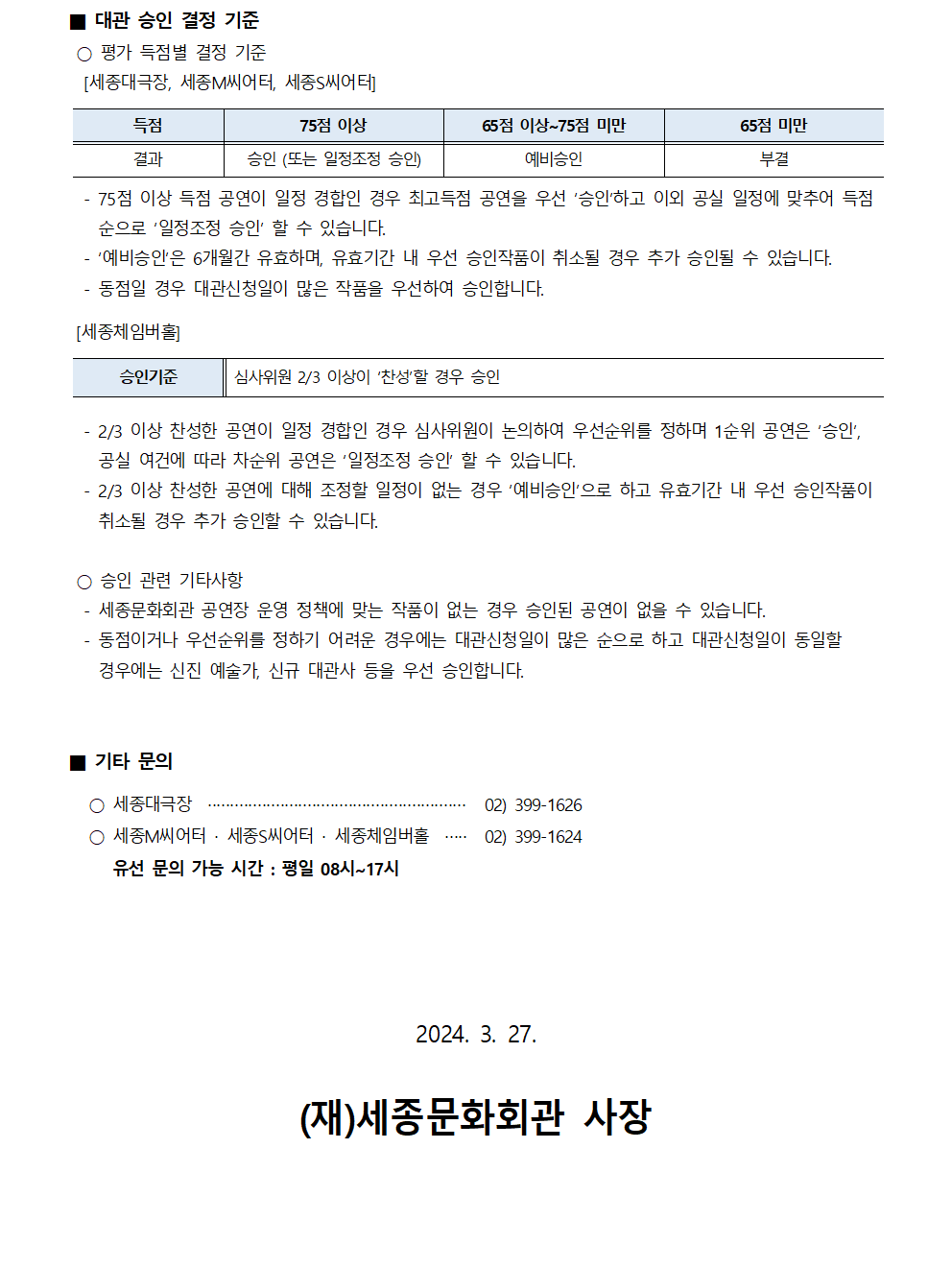 ■ 대관 승인 결정 기준
○ 평가 득점별 결정 기준
[세종대극장, 세종M씨어터, 세종씨어터]
(득점)75점 이상 - (결과)승인(또는 일정조정 승인)
(득점)65점 이상~75점 미만 - (결과)예비승인
(득점)65점 미만 - (결과)부결
- 75점 이상 득점 공연이 일정 경합인 경우 최고득점 공연을 우선 '승인'하고 이외 공실 일정에 맞추어 득점 순으로 '일정조정 승인' 할 수 있습니다.
- '예비승인'은 6개월간 유효하며, 유효기간 내 우선 승인작품이 취소될 경우 추가 승인될 수 있습니다.
- 동점일 경우 대관신청일이 많은 작품을 우선하여 승인합니다.
[세종체임버홀]
- 승인기준 : 심사위원 2/3 이상이 '찬성'할 경우 승인
- 2/3 이상 찬성한 공연이 일정 경합인 경우 심사위원이 논의하여 우선순위를 정하며 1순위 공연은 '승인', 공실 여건에 따라 차순위 공연은 '일정조정 승인 할 수 있습니다.
- 2/3 이상 찬성한 공연에 대해 조정할 일정이 없는 경우 '예비승인'으로 하고 유효기간 내 우선 승인작품이 취소될 경우 추가 승인할 수 있습니다.
○ 승인 관련 기타사항
- 세종문화회관 공연장 운영 정책에 맞는 작품이 없는 경우 승인된 공연이 없을 수 있습니다.
- 동점이거나 우선순위를 정하기 어려운 경우에는 대관신청일이 많은 순으로 하고 대관신청일이 동일할 경우에는 신진 예술가, 신규 대관사 등을 우선 승인합니다.
■ 기타 문의
○ 세종대극장 : 02)399-1626
○ 세종M씨어터 세종씨어터 세종체임버홀 : 02)399-1624
* 유선 문의 가능 시간 : 평일 08시~17시
2024. 3. 27. (재)세종문화회관 사장