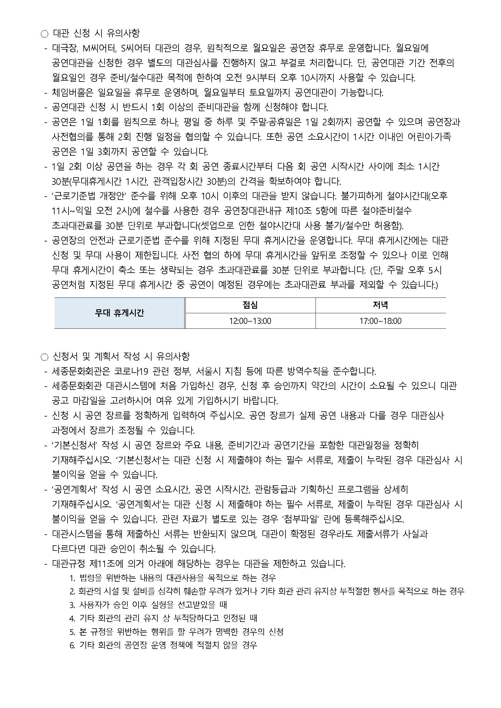 ○ 대관 신청 시 유의사항
- 대극장, M씨어터, S씨어터 대관의 경우, 원칙적으로 월요일은 공연장 휴무로 운영합니다. 월요일에 공연대관을 신청한 경우 별도의 대관심사를 진행하지 않고 부결로 처리합니다. 단, 공연대관 기간 전후의 월요일인 경우 준비/설수대관 목적에 한하여 오전 9시부터 오후 10시까지 사용할 수 있습니다.
- 체임버홀은 일요일을 휴무로 운영하며, 월요일부터 토요일까지 공연대관이 가능합니다.
- 공연대관 신청 시 반드시 1회 이상의 준비대관을 함께 신청해야 합니다.
- 공연은 1일 1회를 원칙으로 하나, 평일 중 하루 및 주말·공휴일은 1일 2회까지 공연할 수 있으며 공연장과 사전협의를 통해 2회 진행 일정을 협의할 수 있습니다. 또한 공연 소요시간이 1시간 이내인 어린이·가족 공연은 1일 3회까지 공연할 수 있습니다.
- 1일 2회 이상 공연을 하는 경우 각 회 공연 종료시간부터 다음 회 공연 시작시간 사이에 최소 1시간 30분(무대휴게시간 1시간, 관객입장시간 30분)의 간격을 확보하여야 합니다.
- '근로기준법 개정안' 준수를 위해 오후 10시 이후의 대관을 받지 않습니다. 불가피하게 설야시간대(오후 11시~익일 오전 2시)에 철수를 사용한 경우 공연장대관내규 제10조 5항에 따른 철야준비철수 초과대관료를 30분 단위로 부과합니다(셋업으로 인한 설야시간대 사용 불가/설수만 허용함).
- 공연장의 안전과 근로기준법 준수를 위해 지정된 무대 휴게시간을 운영합니다. 무대 휴게시간에는 대관 신청 및 무대 사용이 제한됩니다. 사전 협의 하에 무대 휴게시간을 앞뒤로 조정할 수 있으나 이로 인해 무대 휴게시간이 축소 또는 생략되는 경우 초과대관료를 30분 단위로 부과합니다. (단, 주말 오후 5시 공연처럼 지정된 무대 휴게시간 중 공연이 예정된 경우에는 초과대관료 부과를 제외할 수 있습니다.)
- 무대 휴게시간 : 점심(12:00~13:00), 저녁(17:00~18:00)
○ 신청서 및 게획서 작성 시 유의사항
- 세종문화회관은 코로나19 관련 정부, 서울시 지침 등에 따른 방역수칙을 준수합니다.
- 세종문화회관 대관시스템에 처음 기입하신 경우, 신청 후 승인까지 약간의 시간이 소요될 수 있으니 대관 공고 마감일을 고려하시어 여유 있게 가입하시기 바랍니다.
- 신청 시 공언 장르를 정확하게 입력하여 주십시오. 공언 장르기 실제 공연 내용과 다를 경우 대관심사 과정에서 장르가 조정될 수 있습니다.
- '기본신청서' 작성 시 공연 장르와 주요 내용, 준비기간과 공연기간을 포함한 대관일정을 정확히 기재해주십시오. '기본신청서'는 대관 신청 시 제출해야 하는 필수 서류로, 제출이 누락된 경우 대관심사 시 불이익을 얻을 수 있습니다.
- '공연계획서' 작성 시 공연 소요시간, 공연 시작시간, 관람등급과 기획하신 프로그램을 상세히 기재해주십시오, '공연계획서'는 대관 신청 시 제출해야 하는 필수 서류로, 제출이 누락된 경우 대관심사 시 불이익을 얻을 수 있습니다. 관련 자료기 별도로 있는 경우 '첨부파일' 란에 등록해주십시오.
- 대관시스템을 통해 제출하신 서류는 반환되지 않으며, 대관이 확정된 경우라도 제출서류가 사실과 다르다면 대관 승인이 취소될 수 있습니다.
- 대관규정 제11조에 의거 아래에 해당하는 경우는 대관을 제한하고 있습니다.
1. 법령을 위반하는 내용의 대관사용을 목적으로 하는 경우
2. 회관의 시설 및 설비를 심각히 훼손할 우려가 있거나 기타 회관 관리 유지상 부적절한 행사를 목적으로 하는 경우
3. 사용자가 승인 이후 실형을 선고받았을 때
4. 기타 회관의 관리 유지 상 부적당하다고 인정된 때
5. 본 규정을 위반하는 행위를 할 우려가 명백한 경우의 신청
6. 기타 회관의 공연장 운영 정책에 적절치 않을 경우