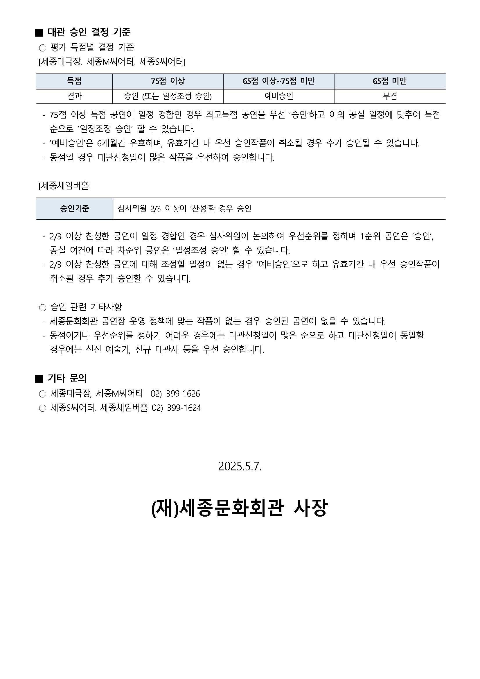 ■ 대관 승인 결정 기준
○ 평가 득점별 결정 기준
[세종대극장, 세종M씨어터, 세종S씨어터]
(득점)75점 이상 - (결과)승인 (또는 일정조정 승인)
(득점)65점 이상~75점 미만 - (결과)예비승인
(득점)65점 미만 - (결과)부결
- 75점 이상 득점 공연이 일정 경합인 경우 최고득점 공연을 우선 '승인'하고 이외 공실 일정에 맞추어 득점 순으로 '일정조정 승인' 할 수 있습니다.
- '예비승인'은 6개월간 유효하며, 유효기간 내 우선 승인작품이 취소될 경우 추가 승인될 수 있습니다.
- 동점일 경우 대관신청일이 많은 작품을 우선하여 승인합니다.
[세종체임버홀]
- 승인기준 : 심사위원 2/3 이상이 '찬성'할 경우 승인
- 2/3 이상 찬성한 공연이 일정 경합인 경우 심사위원이 논의하여 우선순위를 정하며 1순위 공연은 '승인', 공실 여건에 따라 차순위 공연은 '일정조정 승인' 할 수 있습니다.
- 2/3 이상 찬성한 공연에 대해 조정할 일정이 없는 경우 '예비승인'으로 하고 유효기간 내 우선 승인작품이 취소될 경우 추가 승인할 수 있습니다.
○ 승인 관련 기타사항
- 세종문화회관 공연장 운영 정책에 맞는 작품이 없는 경우 승인된 공연이 없을 수 있습니다.
- 동점이거나 우선순위를 정하기 어려운 경우에는 대관신청일이 많은 순으로 하고 대관신청일이 동일할 경우에는 신진 예술가, 신규 대관사 등을 우선 승인합니다.
■ 기타 문의
○ 세종대극장, 세종M씨어터 : 02)399-1626
○ 세종S씨어터, 세종체임버홀 : 02)399-1624
2025. 5. 7. (재)세종문화회관 사장