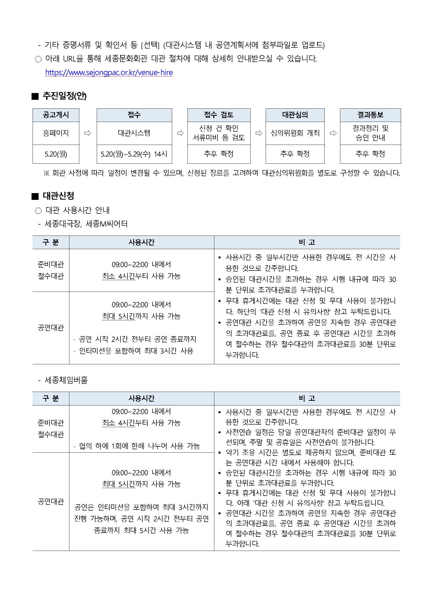 - 기타 증명서류 및 확인서 등 [선택] (대관시스템 내 공연계획서에 첨부파일로 업로드)
○ 아래 URL을 통해 세종문화회관 대관 절차에 대해 상세히 안내받으실 수 있습니다. https://wwww.sejongpac.or.kr/venue-hire
■ 추진일정(안)
공고게시(홈페이지, 5.20(월)) → 접수(대관시스템, 5.20(월)~5.29(수) 14시) → 접수 검토(신청 건 확인 서류미비 등 검토) → 대관심의(심의위원회 개최, 추후 확정) → 결과통보(결과정리 및 승인 안내, 추후 확정)
※ 회관 사정에 따라 일정이 변경될 수 있으며, 신청된 장르를 고려하여 대관심의위원회를 별도로 구성할 수 있습니다.
■ 대관신청
○ 대관 사용시간 안내
[세종대극장, 세종M씨어터]
* 준비대관/철수대관 : 사용시간(09:00~22:00 내에서 최소 4시간부터 사용 가능)
* 공연대관 : 사용시간(09:00~22:00 내에서 최대 5시간까지 사용 가능, 공연 시작 2시간 전부터 공연 종료까지 인티미션을 포함하여 최대 3시간 사용)
** 비고
- 사용시간 중 일부시간만 사용한 경우에도 전 시간을 사 용한 것으로 간주합니다.
- 승인된 대관시간을 초과하는 경우 시행 내규에 따라 30 분 단위로 초과대관료를 부과합니다.
- 무대 휴게시간에는 대관 신청 및 무대 사용이 불가합니다. 하단의 '대관 신청 시 유의사항 참고 부탁드립니다.
- 공연대관 시간을 초과하여 공연을 지속한 경우 공연대관의 초과대관료들, 공연 종료 후 공연대관 시간을 초과하 여 철수하는 경우 철수대관의 초과대관료를 30분 단위로 부과합니다.
[세종체임버홀]
* 준비대관/철수대관 : 사용시간(09:00~22:00 내에서 최소 4시간부터 사용 가능, 협의 하에 1회에 한해 나누어 사용 가능)
* 공연대관 : 사용시간(09:00~22:00 내에서 최대 5시간까지 사용 가능, 공연은 인터미션을 포함하여 최대 3시간까지 진행 가능하며, 공연 시작 2시간 전부터 공연 종료까지 최대 5시간 사용 가능)
** 비고
- 사용시간 중 일부시간만 사용한 경우에도 전 시간을 사 용한 것으로 간주합니다.
- 사전연습 일정은 당일 공연대관자의 준비대관 일정이 우 선되며, 주말 및 공휴일은 사전연습이 불가합니다.
- 악기 조율 시간은 별도로 제공하지 않으며, 준비대관 또 는 공연대관 시간 내에서 사용해야 합니다.
- 승인된 대관시간을 초과하는 경우 시행 내규에 따라 30 분 단위로 초과대관료를 부과합니다.
- 무대 휴게시간에는 대관 신청 및 무대 사용이 불가합니 다. 아래 '대관 신청 시 유의사항 참고 부탁드립니다.
- 공연대관 시간을 초과하여 공연을 지속한 경우 공연대관 의 초과대관료들, 공연 종료 후 공연대관 시간을 초과하 여 철수하는 경우 철수대관의 초과대관료를 30분 단위로 부과합니다.