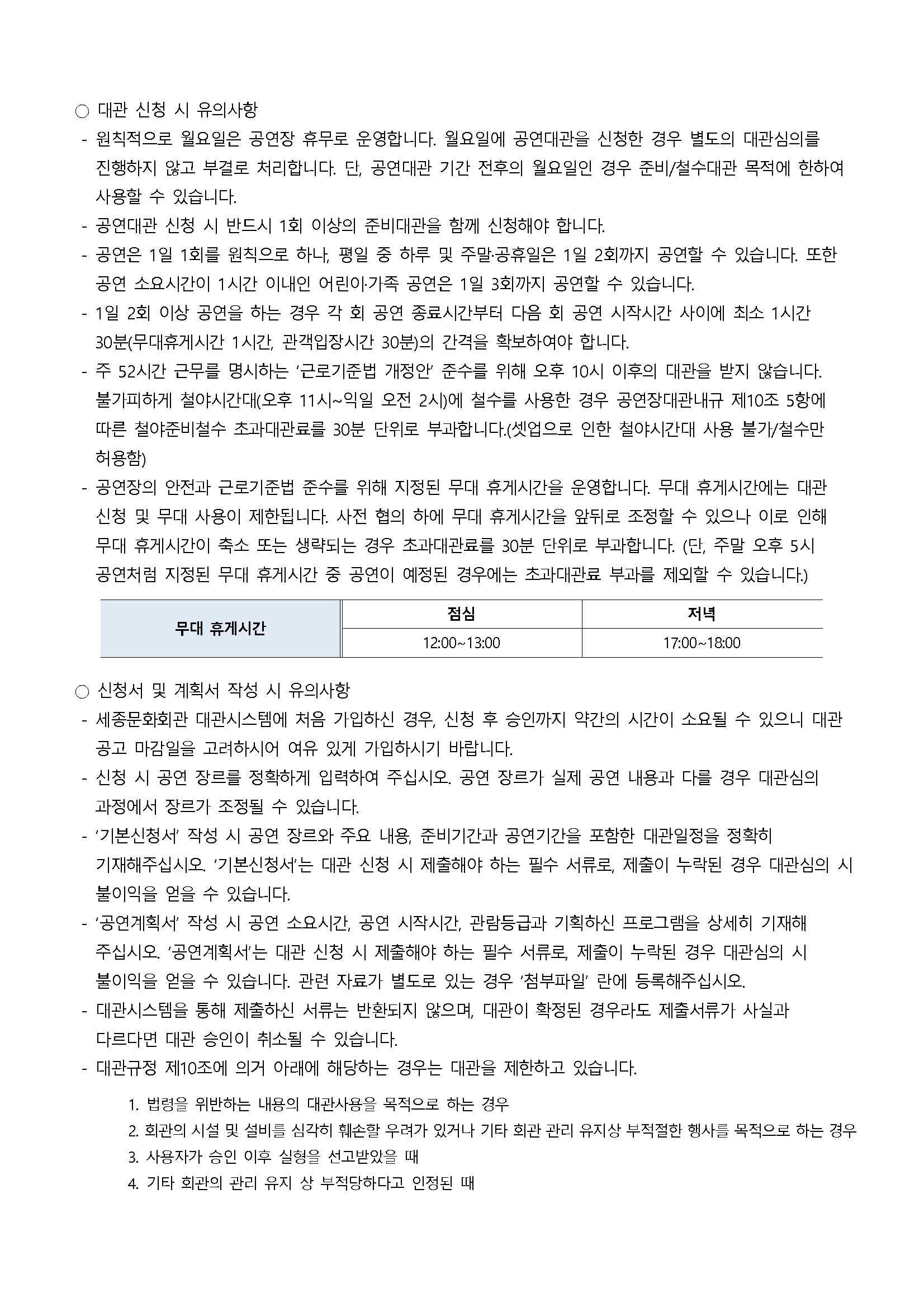 ○ 대관 신청 시 유의사항
- 원칙적으로 월요일은 공연장 휴무로 운영합니다. 월요일에 공연대관을 신청한 경우 별도의 대관심의를 진행하지 않고 부결로 처리합니다. 단, 공연대관 기간 전후의 월요일인 경우 준비/철수대관 목적에 한하여 사용할 수 있습니다.
- 공연대관 신청 시 반드시 1회 이상의 준비대관을 함께 신청해야 합니다.
- 공연은 1일 1회를 원칙으로 하나, 평일 중 하루 및 주말·공휴일은 1일 2회까지 공연할 수 있습니다. 또한 공연 소요시간이 1시간 이내인 어린아기족 공연은 1일 3회까지 공연할 수 있습니다.
- 1일 2회 이상 공연을 하는 경우 각 회 공연 종료시간부터 다음 회 공연 시작시간 사이에 최소 1시간 30분(무대휴게시간 1시간, 관객입장시간 30분)의 간격을 확보하여야 합니다.
- 주 52시간 근무를 명시하는 '근로기준법 개정안 준수를 위해 오후 10시 이후의 대관을 받지 않습니다. 불기피하게 철야시간대(오후 11시~익일 오전 2시)에 철수를 사용한 경우 공연장대관내규 제10조 5항에 따른 철야준비철수 초과대관료를 30분 단위로 부과합니다.(셋업으로 인한 철야시간대 사용 불기/철수만 허용함)
- 공연장의 안전과 근로기준법 준수를 위해 지정된 무대 휴게시간을 운영합니다. 무대 휴게시간에는 대관 신청 및 무대 사용이 제한됩니다. 사전 협의 하에 무대 휴게시간을 앞뒤로 조정할 수 있으나 이로 인해 무대 휴게시간이 축소 또는 생략되는 경우 초과대관료를 30분 단위로 부과합니다. (단, 주말 오후 5시 공언처럼 지정된 무대 휴게시간 중 공언이 예정된 경우에는 초과대관료 부과를 제외할 수 있습니다.)
- 무대 휴게시간 : 점심(12:00~13:00), 저녁(17:00~18:00)
○ 신청서 및 게획서 작성 시 유의사항
- 세종문화회관 대관시스템에 처음 가입하신 경우, 신청 후 승인까지 약간의 시간이 소요될 수 있으니 대관 공고 마감일을 고려하시어 여유 있게 가입하시기 바랍니다.
- 신청 시 공연 장르를 정확하게 입력하여 주십시오. 공연 장르가 실제 공연 내용과 다를 경우 대관심의 과정에서 장르가 조정될 수 있습니다.
- '기본신청서' 작성 시 공연 장르와 주요 내용, 준비기간과 공연기간을 포함한 대관일정을 정확히 기재해주십시오. '기본신청서'는 대관 신청 시 제출해야 하는 필수 서류로, 제출이 누락된 경우 대관심의 시 불이익을 얻을 수 있습니다.
- '공연계획서' 작성 시 공연 소요시간, 공연 시작시간, 관람등급과 기획하신 프로그램을 상세히 기재해 주십시오, '공연계획서'는 대관 신청 시 제출해야 하는 필수 서류로, 제출이 누락된 경우 대관심의 시 불이익을 얻을 수 있습니다. 관련 자료가 별도로 있는 경우 '첨부파일' 란에 등록해주십시오.
- 대관시스템을 통해 제출하신 서류는 반환되지 않으며, 대관이 확정된 경우라도 제출서류가 사실과 다르다면 대관 승인이 취소될 수 있습니다.
- 대관규정 제10조에 의거 아래에 해당하는 경우는 대관을 제한하고 있습니다.
1. 법령을 위반하는 내용의 대관사용을 목적으로 하는 경우
2. 회관의 시설 및 설비를 심각히 훼손할 우려가 있거나 기타 회관 관리 유지상 부적절한 행사를 목적으로 하는 경우
3. 사용자가 승인 이후 실형을 선고받았을 때
4. 기타 회관의 관리 유지 상 부적당하다고 인정된 때