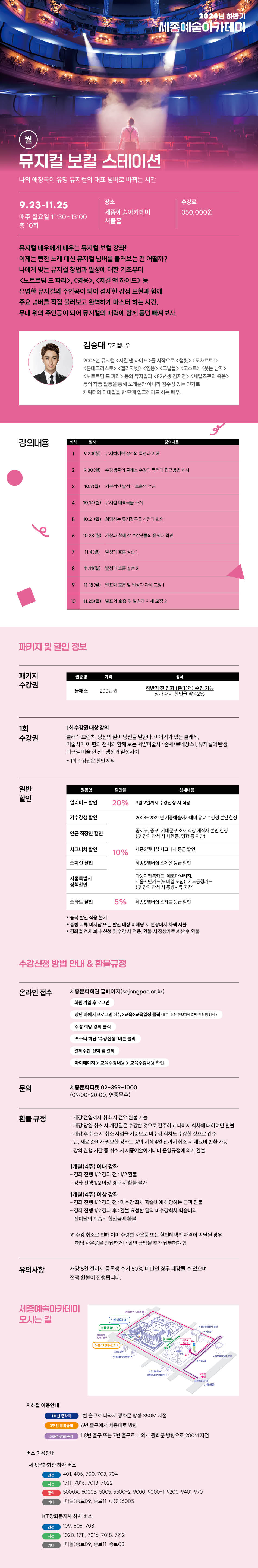 2024년 하반기
세종예술아카데마
9.23-11.25
매주 월요일 11:30-13:00 총 10회
장소
수강료
세종에 술아카데미
350,000원
뮤지컬 배우에게 배우는 뮤지컬 보컬 강좌! 이제는 뻔한 노래 대신 뮤지컬 넘버를 불러보는 건 어떨까? 나에게 맞는 뮤지컬 창법과 발성에 대한 기초부터 <노트르담 드 파리>, <영웅>, <지킬 앤 하이드> 등 유명한 뮤지컬의 주인공이 되어 섬세한 감정 표현과 함께 주요 넘버를 직접 불러보고 완벽하게 마스터 하는 시간. 무대 위의 주인공이 되어 뮤지컬의 매력에 함께 풍덩 빠져보자.
강의내용
김승대 뮤지컬배우
2006년 뮤지컬 지킬 앤 하이드>를 시작으로 <정릿> <모차르트 <몬테크리스토> <엘리자벳> <영웅><그 고스트 웃는 납자> <노트르담 드 파리> 등의 뮤지과 <82년생 김지> <세일즈맨의 죽음> 등의 작품 활동을 통해 노래뿐만 아니라 감수성 있는 연기로 캐릭터의 디테일을 한 단계 업그레이드 하는 배우
19.23(월) 유아특성과 이해
29.30(월)
10월) 기능적인 성과 접근
410.14(일) 유지
10.21(일) 지향하는 유지선과의
10:20(일) 과대 확
74
10 11:25(일)과 자세교정 2패키지 및 할인 정보
패키지 수강권
가격
200만원 하반기 전 강화(1개) 수강가능 정가 대비 할인율 42%
1회 수강권
1회 수강권대상 강의
일반 할인
클래식 브런치 당산의 같이 당신을 말한다. 이야기가 있는 클래식 미술사가 이 현의 전시와 함께보는 서양미술사 세네상스지철의탄생
퇴근길 미술 한잔: 냉정과 열정사이
1회 강관은 말인지
멀리버드
할인 20% 9월 2일까지 수갑산 시
기수강생 할인
2023-2004년 세종세아가 수강생분인 한정
인근 직장인 할인
종구, 종구, 서대문구 소장 재직 인천청 첫강석시 사람, 연합 등 지
시그니처 공인
10%
세종멤버십 시그니처 등급할인
스페셜 할인
서울특별시 정책할인
서울시민카드 카드
스타트 할인
5% 세스타트 할인
서미지 또는 대학 당시 현장에서 차지할 강차별전체회차 신청 및 수강시 착용, 시정상가로 계산한
수강신청 방법 안내 & 환불규정
온라인 접수
세종문화회관 홈페이지(sejongpac.or.kr)
상단바에서 프로그램교육성
포스터 차단 수강신청 버클
결제수단 선택 및 결제
마이페이지> 교육수내 교육수강내를 확인
문의
환불 규정
유의사항
세종문화티켓 02-399-1000 109:00-20:00, 연중무휴)
-개강 전일까지 취소 시 전액 환불 가능 개강 당일 취소 시 개강일은 수강한 것으로 간주하고 나머지 회차에 대하여만 판 -개강 후 취소 시 취소시점을 기준으로 미수령 휘차도 수강한 것으로 간주 단, 재료 준비가 필요한 강희는 강의 시작 4일전까지 취소 시 재료비빈환 가능
강의 진행 기간 중 취소시 세종예술아카데미 운영규정에 의거 환영
1개월(4주) 이내 강좌
-김하진행 V2 경과 전 1/2판명
강화 진행 1/2이상 경과 시 환불 불가
1개월(4주) 이상 강좌
-강화 진한 1/2 경과 전 미수감회자 학습비에 해당하는 금액 함께 -강화 진행/2 경과 후 환불 요청한 달의 미수강회와 학습비만
잔이달의 학습비 합산금액 환불
※수강취소로 인해 이미 수렴한 사문 또는 할인혜택 자격이 박탈될 경우 해당 사은품을 반납하거나 할인 금액을 추가 납부해야 할
개강 5일 전까지 등록생 수가 50% 미만인 경우 폐강될 수 있으며 전액 환불이 진행됩니다.세종예술아카데미 오시는 길
지하철 이용안내
1호선 종각역
버스 이용안내
스
(2F)
1번 출구로 나와서 광화문 방향 350M 지점
6번 출구에서 세종대로 방향
18번 출구 또는 7번 출구로 나와서 광화문 방향으로 200M 지점
세종문화회관 하차 버스
간선
401, 406, 700, 703, 704
1711, 7016, 7018, 7022
5000A, 50008, 5005, 5500-2, 9000, 9000-1, 9200, 9401, 970
기타
[마을)종로09, 종로11 (공항)6005
KT광화문지사 하차 버스
간선
109, 606, 708
1020, 1711, 7016, 7018, 7212
기다
[마을)종로(09, 종로11, 종로03