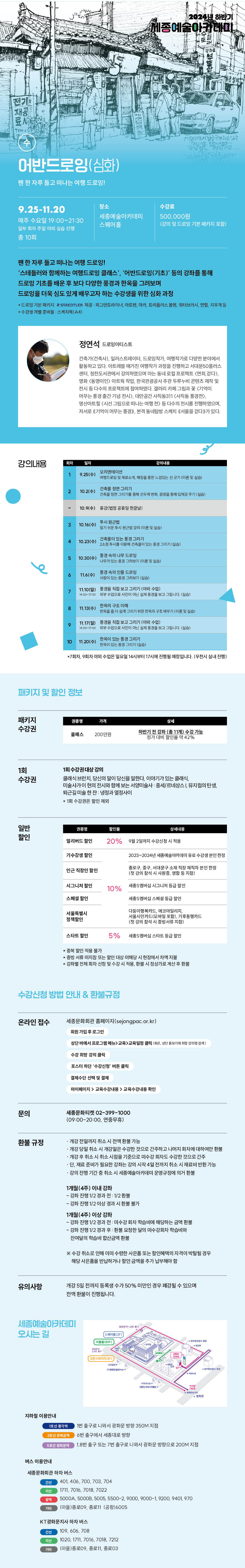 어반드로잉(심화)
펜 한 자루 들고 떠나는 여행 드로잉!
9.25-11.20
장소
매주 수요일 19:00-21:30
세종예술아카데미
스퀘어
수강료
500,000원 강미드로 기본패거지 포함!
10页
팬한 자루 들고 떠나는 여행 드로잉!
'
스테틀러와 함께하는 여행드로잉 클래스', '어반드로잉(기초)' 등의 강좌를 통해
드로잉 기초를 배운 후 보다 다양한 풍경과 한옥을 그려보며
드로잉을 더욱 심도 있게 배우고자 하는 수강생을 위한 심화 과정
드로잉 기본패키지 STAEDTLER 제품 미드라이너, 아트마가 트리플스터연지부
정연석 드로잉아티스트
건축가(건축사), 일러스트레이터, 드로잉작가, 여행작가로 다양한 분대에서 활동하고 있다. 아트래블 매거진 여행작가 과정을 진행하고 서대문50플러스 센터, 정천도서관에서 강의하였으며 이는 동네 프로젝트 <연히 걷다>. 영화 <동명이인) 아트 작업, 한국관광공사 주관 두루누비 콘텐츠 제작 및 전시 등 다수의 프로젝트에 참여하였다. 갤러리 카페 그림과 꽃(기억이 어부는 불경 출간 기념 천사, 대안공간 사직동311 <사직동 풍경전) 영산아트힐 시선 그림으로 떠나는 여행 전) 등 다수의 전시를 진행하였으며, 저서로 기억이 머무는 풍경), 본격 동네탐방 스케치 서울을 걷다가있다.
강의내용
자
일자
125(수) 오리엔테이션
2
10.2(0)
간속하면 그러기
10.9(수) 휴강(범람 공휴일 한글날)
310.16(수) 투시원근법
건축물이 있는 동그리기 4 10.23(수) 사건이 있는
5 10.30(수) 동경속의 나무 드로잉
116(수) 풍경속의 인물드로잉
강의내용
1110) 보그리기 수업
7
판원의 구조이해 11.13(수)
11.17(일) 직접보수업
9
10 11.20(수)
한복이 있는 통증 그리기
+7회차, 9회차 이외 수업은 일요일 14시부터 17시에 진행될 예정입니다. (우천시 실내 진행)패키지 및 할인 정보
패키지 수강권
스 200만원
하반기 전 강좌(총 13개) 수강 가능 정가 대비 말안을 막 42%
1회 수강권
1회 수강권 대상 강의
클래식 브런치, 당신의 말이 당신을 말한다. 이야기가 있는 클래식 미술사가 이현의 전시와 함께 보는 서양미술사 중세르네상스 뮤지컬의 탄생 퇴근길 미술한잔 냉정과 열정사이
*1회 수강권은 할인 제외
일반 할인
얼리버드 할인 20% 9월 2일까지 수신시 착용
기수강생 할인
2023-2024년 여아카데미 윤수빈 한성
종로구, 중구, 서대문구 소재 직장 직자 본인 현철 <첫강의 함석시 사원증 영향 등 지참)
시그니처 할인
10% 새 시그니처 등급 할인
스페셜 할인
서울특별시 정책할인
다름이행카드, 메코마리지
서울시민카드모바일 포함) 기후드
스타트 할인
5% 세종캠 스타트 등급 할인
*종북 할인 적용 불가 증빙서류미지 또는 할인 대상 해당 시현장에서 차액지불 김파별 전체 화사 선정 및 수강시 적용한 시정상가로 계산후 관문
수강신청 방법 안내 & 환불규정
온라인 접수
세종문화회관 홈페이지(sejongpac.or.kr)
원가입 로그인
문의
환불 규정
유의사항
수강희명강의 클
포스터 하단 '수강신청 버튼 클릭
결제수단 선택 및 결제
마이기지> 교육수강내 교육수강내를 확인
세종문화티켓 02-399-1000 (09:00-20:00, 연중무휴)
-개강 전일까지 취소시 전액 환불 가능 -개강 당일 취소 시 개강일은 수강한 것으로 간주하고 나머지 회사에 대하여만 환 -개강 후 취소시 취소시점을 기준으로 마수감차도 수강한 것으로 간주 단, 재료 준비가 필요한 강화는 강의 시작 4일전까지 취소 시 재료비 반환 가능 -강의 진행 기간 중 취소시 세종예술아카데미 운영규정에 의거 환
1개월(4주) 이내 강화
- 강타 진명 1/2 경과 전 1/2환봉
- 강화 진행 1/2 이상 경과 시 환불 불가
1개월(4주) 이상 강화
-강좌 진행 1/2 경과 전 미수강회차 학습비에 해당하는 금액 환불 - 강화 진행 1/2 경과 후 환을 요청한 달의 미수강회차 학습비와 산여날의 학습에 합산금씩 한복
*수강취소로 인해 이미 수행한 사은품 또는 할인혜택의 자격이 박탈된 경우 해당 사은품을 반납하거나 할인 금액을 추가 납부해야 할
개강 5일 전까지 등록생 수가 50% 미만인 경우 폐강될 수 있으며 전액 환불이 진행됩니다.세종예술아카데미 오시는 길
스
(2F)
지하철 이용안내
1호선 종각역
1번 출구로 나와서 광화문 방향 350M 지점
6번 출구에서 세종대로 방향
1,8번 출구 또는 7번 출구로 나와서 광화문 방향으로 200M 지점
버스 이용안내
세종문화회관 하차 버스
간선
401, 406, 700, 703, 704
1711, 7016, 7018, 7022
역
5000A, 50008, 5005, 5500-2, 9000, 9000-1, 9200, 9401, 970
기타
(마을)종로09, 종로11 (공형)6005
KT광화문지사 하차 버스
간선
109,606, 708
1020, 1711, 2016, 7018, 7212
(마을)종로09, 종로11, 종로03