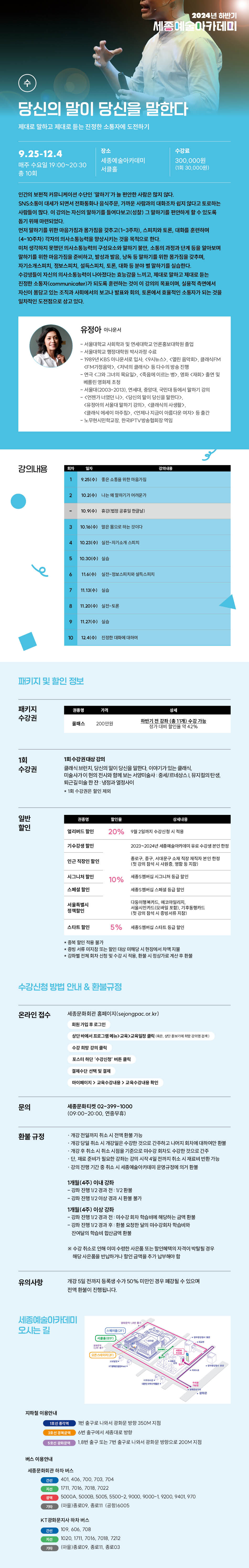 당신의 말이 당신을 말한다
제대로 말하고 제대로 듣는 진정한 소통자에 도전하기
9.25-12.4
매주 수요일 19:00-20:30
총 10회
장소
수강료
세종예술아카데미
300,000원
(1회 30,000원)
연간의 보편적 커뮤니케이션 수단인 '말하기'가 늘 편안한 사람은 많지 않다.
SNS소볶이 대세가 되면서 전화통화나 음식주문, 가까운 사람과의 대화조차 쉽지 않다고 토로하는 사람들이 많다. 이 검되는 자신의 말하기를 들여다보고(성찰) 그 말하기를 편안하게 할 수 있도록 돕기 위해 마련되었다.
먼저 말하기를 위한 마음가짐과 몸가짐을 갖추고(1-3주차), 스피치와 토론, 대파를 훈련하여 (4-10주차) 각자의 의사소통능력을 향상시키는 것을 목적으로 한다.
미처 생각하지 못했던 의사소통능력의 구성요소와 말하기 불안, 소통의 과정과 단계 동물 알아보며
말하기를 위한 마음가짐을 준비하고, 발성과 발음, 남독 등 말하기를 위한 몸가짐을 갖추며,
자기소개스피치, 정보스피치, 설득스피치, 토론, 대학 등 분야별 말하기를 실습한다. 수강생들이 자신의 의사소통능력이 나아졌다는 효능감을 느끼고, 제대로 말하고 제대로 듣는
진정한 소통자(communicater)가 되도록 훈련하는 것이 이 강의의 목표이며, 실용적 측면에서 자신이 몸담고 있는 조직과 사회에서의 보고나 발표와 토론에서 효율적인 소동자가 되는 것을 일차적인 도전점으로 삼고 있다.
유정아 이니문서
- 서울대학교 사회학과 및 연세대학교 언론홍보대학원 졸업
-서울대학교 행정대학원 박사과정 수료 -1989년 KBS 아나운서로 입사 <9시뉴스> <열린음악회, 클래식FM <FM가정음악>, <다수의 방송진행 -연극 <그와 그녀의 목요일>, <죽음에 이르는 명화 <재회 출연 및 -서울대(2003-2013), 연세대, 중앙대 국민대 등에서 말하기 강의
<언젠가 너였던 나>, <당신의 팔이 당신을 말한다. <유정아의 서울대 말하기 강의>, <클래식의 사생활 <클래식 에세이 마주침>, <언제나 지금이 아름다운 이자> 등 출간 -노무현시민학교장, 한국IPTV방송협회장 역임
강의내용
19:25(수) 좋은 소위한 가칠
210.21) 나는 기가 어려운가
10.(수) #김범정공휴원한글날
3 10.16(수) 봄으로 하는 것이다
410.23(0) 스피치
5 10.30(수) 실습
11.6(수) 일반정보스피치와 분스피치
811.2011 실전
911.27(0)
10 12.4(수) 한정한 대화에 대하여패키지 및 할인 정보
패키지 수강권
가격
200년
하얀기 전강좌 (11개) 수강가능 정가 대비 할인 42%
1회 수강권
1회 수강권대상 강의
일반 할인
클래식 브런치, 당신의 말이 당신을 말한다. 이야기가 있는 클래식 미술사가이 현역 전시와 함께 보는 서양미술사 중세르네상스 뮤지컬의탄생 퇴근길 미술 한잔 냉정과 열정사이
*1회 수강권은 할인제
얼리버드 할인
20%
9월 2일까지 수갑산시 용
기수강생 할인
2023-2024년 새아카유료수강생분한
종로구, 중구, 서대문구 소재 특성 재직자 본인 한성
인근 직장인 할인
시그니와 할인
10% 세
멤버의 시그니처 등급인
스페셜 할인
서울특별시 정책할인
다음이드 에코마일리지 서울시민카드(모바일) 기후동드
스타트 할인
5%
세버스타트
중복할인 적용 불가
• 증빙서류 미지참 또는 인상 미해당 시현장에서 차액지불 강좌별 전체 화차 신청 및 수강시 환불시 정상가로 계산 후 환
수강신청 방법 안내 & 환불규정
온라인 접수
문의
환불 규정
유의사항
세종문화회관 홈페이지(sejongpac.or.kr)
회원가입후 로그인
상단바에서 프로그램교육>교육일정관리
수간 희망 강의
결제수단 선택 및 결제
마이페이지> 교육수강 교육수강확인
세종문화티켓 02-399-1000
(09:00-20:00, 연중무휴)
개강 전일까지 취소시 전액환봉 기능
ㆍ개강 당일 취소시 개강일은 수강한 것으로 간주하고 나머지 피치에 대하여만 한분 ㆍ개강 취소시 취소시점을 기준으로 미수감 회차도 수강한 것으로 간주 단, 재료 준비가 필요한 강화는 강의 시작 4일전까지 취소 시 재료비 변환 가능 ·강의 진행 기간 중 취소시 세종예술아카데미 운영규정에 의거 한분
1개월(4주) 이내 강좌
- 감독 진행 1/2 경과 전 172 환불
- 감차 진행 1/2 이상 경과 시판을 기
1개월(4주) 이상 강좌
- 강좌 진행 1/2 경과 전태수감자 학습비에 해당하는 금액 환 - 강좌 진행 1/2 경과 후 환불 요청한 달의 마수강회차 학습비와 한여달의 학습비 합산금액 환불
*수강취소로 인해 이미 수렴한 사은품 또는 할인혜택의 자격이 박탈될 경우 해당 사은품을 반납하거나 할인 금액을 추가 납부해야 할
개강 5일 전까지 등록생 수가 50% 미만인 경우 폐강될 수 있으며 전액 환불이 진행됩니다.세종예술아카데미 오시는 길
지하철 이용안내
1호선 역
1번 출구로 나와시 광화문 방향 350M 지점
6번 출구에서 세종대로 방향
18번 출구 또는 7번 출구로 나와서 광화문 방향으로 200M 지점
버스 이용안내
세종문화회관 하차 버스
간선
401, 406, 700, 703, 704
1711, 7016, 7018, 7022
5000A, 50008, 5005, 5500-2, 9000, 9000-1, 9200, 9401, 970
(마을)종로09, 종로11 (공형)6005
KT광화문지사 하차 버스
간선
109,606 708
1020 1711, 2016, 7018, 7212
(마을)종로(09, 종로11, 종로03