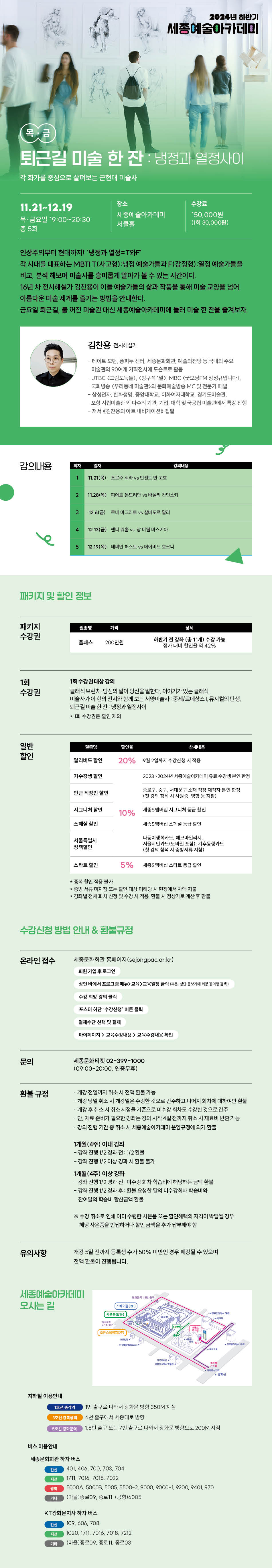 퇴근길 미술 한 잔 : 냉정과 열정사이
각 화가를 중심으로 살펴보는 근현대 미술사
11.21-12.19
목·금요일 19:00~20:30
총 5회
장소
수강료
세종예술아카데미
서클홀
150,000원
(1회 30,000원)
인상주의부터 현대까지! '냉정과 열정=T와F
각 시대를 대표하는 MBTI T(사고형) : 냉정 예술가들과 F(감정형) : 열정 예술가들을 비교, 분석 해보며 미술사를 흥미롭게 알아가 볼 수 있는 시간이다.
16년 차 전시해설가 김찬용이 이들 예술가들의 삶과 작품을 통해 미술 교양을 넘어 아름다운 미술 세계를 즐기는 방법을 안내한다.
금요일 퇴근길, 불 꺼진 미술관 대신 세종예술아카데미에 둘러 미술 한 잔을 즐겨보자.
김찬용 전시해설가
- 테이트 모던, 퐁피두 센터, 세종문화회관, 예술의전당 등 국내외 주요 미술관의 90여개 기획전시에 도슨트로 활동
- JTBC <그림도둑들>, <방구석 1일), MBC <굿모닝FM 장성규입니다>.
국회방송 (우리동네 마술관>의 문화예술방송 MC 및 전문가 패널
- 삼성전자, 한화생명, 중앙대학교, 이화여자대학교, 경기도미술관, 포항 시립미술관 외 다수의 기관, 기업, 대학 및 국공립 미술관에서 특강 진행 - 저서 《김찬용의 아트 내비게이션》 집필
강의내용
회차
일자
강의내용
11.21(목) 조르주 쇠라 vs 빈센트 반 고흐
2 11.28(목) 피에트 몬드리안 vs 바실리 칸딘스키
3
12.6(금) 르네 마그리트 vs 살바도르 달리
4
12.13(금) 맨디워홀 vs 장 미쉘 바스키아
5 12.19(목) (데미안 허스트 vs 데이비드 호크니
패키지 및 할인 정보
패키지 수강권
가격
200만원
하반기 전 강화 (총 11개) 수강 가능 보가 대비 할인을 약 42%
1회 수강권
1회 수강권대상 강의
클래식 브런치 당신의 말이 당신을 말한다. 이야기가 있는 클래식, 미술사가이 현의 전시와 함께 보는 서양미술사 중세르네상스 뮤지컬의 탄생 퇴근길 미술 한잔냉정과 열정사이
1회 수장관은 할인 제의
일반 할인
상품
얼리버드 출연
20% 9월 2일까지 수강신청 시 적용
기수강생 할인
2023~2004년 세훈이수한
인근 직장인 할인
시그니처 할인
10%
세종시그니처 등급 할인
스페인
서울특별시 정책할인
다중이캠록카드 코마밀리지 사울시민카드(모바일포함), 기후동행카드 (첫 강의 활석 시 증빙서류 지참)
스타트 할인
5% 세종버십 스타트 등급할인
*증빙서류 미지 또는 원인 대상 해당 시편집에서 차액지원 *강좌별 전체 회차 신청 및 수강시 작품, 환불 시정상가로 계산 후 환불
수강신청 방법 안내 & 환불규정
온라인 접수
세종문화회관 홈페이지(sejongpac.or.kr)
회원가입 후 로그인
문의
환불 규정
유의사항
수강 피법 강의 클릭
포스터 하단 수강신청 버든 클릭
제수단 선택 및 결제
마이페이지> 교육수강내용>교육수강을 확인
세종문파티켓 02-399-1000 (09:00-20:00, 연중무휴)
개강 전일까지 취소시 전액 환불 가능
개강 당일 취소시 개강일은 수강한 것으로 간주하고 나머지 회지에 대하여만 함께 개강 후 취소시 취소시점을 기준으로 수강회차도 수강한 것으로 간주 단, 재료 준비가 필요한 강화는 강의 시작 4일 전까지 취소 시 재료비 반환 가능
·감비 진향 기간 중 취소 시 세종예술아카데미 운영규정에 의거 환불
1 개월(4주) 이내 강좌
-강화 진행 1/2 경과 전: 1/2
- 강타 진행 1/2이상 경과 시 환불 불가
1개월(4주) 이상 강좌
-감독 진향 1/2 경과 전 미수감회차 학습에 해당하는 금액 환불 - 강화 진행 V2 경과 후 환불 요청한 날의 미수강회자 학습녀와 잔여달의 학습해 합산금액 환불
*수강취소로 인해 이미 수행한 사은품 또는 할인혜택의 자격이 박탈될 경우 해당 사은품을 반납하거나 할인금액을 추가 납부해야 할
개강 5일 전까지 등록생 수가 50% 미만인 경우 폐강될 수 있으며 전액 환불이 진행됩니다
세종예술아카데미 오시는 길
지하철 이용안내
1호선 종각역
1번 출구로 나와서 광화문 방향 350M 지점
6번 출구에서 세종대로 방향
1.8번 출구 또는 7번 출구로 나와서 광화문 방향으로 200M 지점
버스 이용안내
세종문화회관 하차 버스
401,406, 700, 703, 704
1711, 7016 7018, 7022
5000A, 50008, 5005, 5500-2, 9000, 9000-1, 9200, 9401, 970
기억
(마을)종로09, 종로11 (공항)6005
KT광화문지사 하차 버스
간선
109,606, 708
1020, 1711, 7016, 7018, 7212
[마을)종로09, 종로11, 종로03