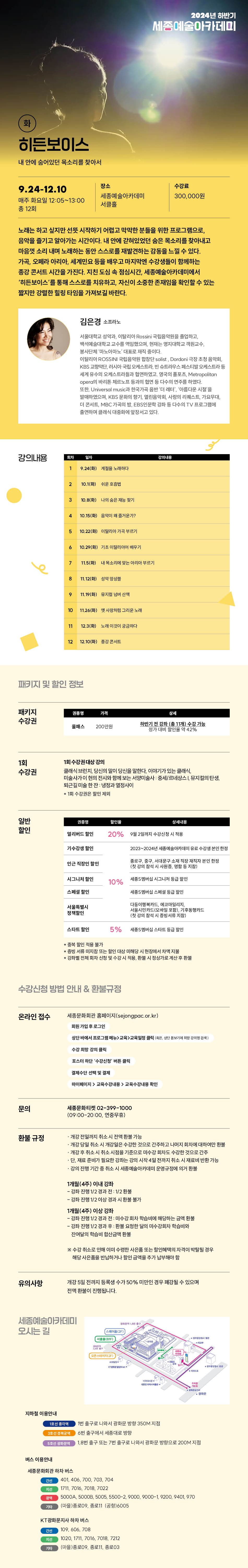 2024년 하반기
세종예술아카데미
9.24-12.10
매주 화요일 12:05~13:00
총 12회
장소
수강료
세종예술아카데미
서클
300,000원
노래는 하고 싶지만 선뜻 시작하기 어렵고 막막한 분들을 위한 프로그램으로, 음악을 즐기고 알아가는 시간이다. 내 안에 갇혀있었던 숨은 목소리를 찾아내고 마음껏 소리 내며 노래하는 동안 스스로를 재발견하는 감동을 느낄 수 있다. 가곡, 오페라 아리아, 세계민요 등을 배우고 마지막엔 수강생들이 함께하는 종강 콘서트 시간을 가진다. 지친 도심 속 점심시간, 세종예술아카데미에서 '히든보이스'를 통해 스스로를 치유하고, 자신이 소중한 존재임을 확인할 수 있는 짧지만 강렬한 힐링 타임을 가져보길 바란다.
김은경 소프라노
서울대학교 삼악과, 이탈리아
국립음악원을 졸업하고,
시술대학교 교수를 역임했으며 현재는 명지대학교 객원교수 봉사단체 노마 대표직 중이다. 이탈리아 ROSSIN KBS 교향먹던 러시아 국립오케스트라슈트라우스 페스티발 오케스트라 세계 유수의 오케스트라들과 출연하였고 영국 플포츠, Mitropolitan opera바 다수의 연주를 하였다.르면 또한 Universal music국가반하다 어렵다는 시설을 발매하였으며, KBS 문화의 향기 음역회 사랑의 리퀘스트 가요무대 더 콘서트 MBC 가곡의 밤, EB5인문학 강화 다수의 TV 프로그램에 출연하여 플래시 대중화에 앞장서고 있다.
강의내용
24) 노다
210.1() 쉬
10.15(
5.10.22 이르기
10.20(화) 기도 미지아어 오기
7 11:5) 슈리는 아무르기
119
10 11.26회) 사랑 그리운노래
11 12.3()노래미것이 궁금하다.
12 12.10(月)강서패키지 및 할인 정보
패키지 수강권
200만원
하반기 전 강화(1개) 수강 가능 정가 대비 향연을 42%
1회 수강권
1회 수강권 대상 강의
클래식 브런치, 당신의 딸이 당신을 말한다. 이야기가 있는 클래식 미술사가 이현의 전시와 함께 보는 서양미술사 세르네상스 뮤지컬단생 퇴근길이음한산 냉정과 열정사이
*1회 수강권은 인사의
일반 할인
얼리버드 할인
20%
9월 2일까지 수강신
기수강생 할인
인근 직장인 할인
2023-2024
시그니저 할인
스페셜 공인
10%
새울바 시그니
서울특별시 정책할인
다음이탈루키드, 에코마임지지 서울시민리드백 모드
스타트 말인
5% 스타트
*증빙서류 이사감 또는 정반대남 미해당시 현장에서 차액 지난
수강신청 방법 안내 & 환불규정
온라인 접수
세종문화회관 홈페이지(sejongpac.or.kr)
회원가입 로그인만
문의
환불 규정
유의사항
상단바에서 프로그램
포스터하단 '수강산 버블디
결제수단 선택 및 결제
바이페이지> 교육수강내 교육수강내면 확인
세종문화티켓 02-399-1000 109:00-20:00, 연중무휴)
-개강 전까지 취소시 전액환불 가능
개강 당일 취소 시 개강열은 수강한 것으로 간주하고 나머지 회차에 대하여만 환 개강 후 취소시 취소시점을 기준으로 내수강 회차도 수강한 것으로 간주 필요한 강화는 강의 시작 4일전까지 취소시 재료비 변환 가능준비
ㆍ강의 진행 기간 중 취소시 세종예술아카데미 운영규정에 의거 환복
1 개월(4주) 이내 강좌
-강좌 진행 1/2 경과 전 : 1/2환봉
-김득 진행 1/2 이상 경과 시한을 가
1개월(4주) 이상 강좌
- 강좌 진행 1/2 경과 전 미수길 회사 학습비에 해당하는 금액 환율 -강족 진행 1/2 경과 후 판을 요청한 달의 마수강화치 학습비와 잔여달의 학습비 합산금액 한봉
※ 수강 취소로 인해 어미 수령한 사은품 또는 할인혜택의 자격이 박탈된 경우 해당 사은품을 반납하거나 할인 금액을 주가 남해야 할
개강 5일 전까지 등록생 수가 50% 미만인 경우 폐강될 수 있으며
전액 환불이 진행됩니다.세종예술아카데미 오시는 길
지하철 이용안내
버스 이용안내
스樓(2F)
호선 종각역
1번 출구로 나와서 광화문 방향 350M 지점
6번 출구에서 세종대로 방향
1.8번 출구 또는 7번 출구로 나와서 광화문 방향으로 200M 지점
세종문화회관 하차 버스
간선
401, 406, 700, 703, 704
자신
1711, 7016, 7018, 7022
5000A, 50008, 5005, 5500-2, 9000, 9000-1, 9200, 9401, 970
기타
(마을)종로09, 종로11 (공항)6005
KT광화문지사 하차 버스
간선
109,606, 708
자신
1020, 1711, 7016, 7018, 7212
기타
(마들)종로09, 종로11, 종로03