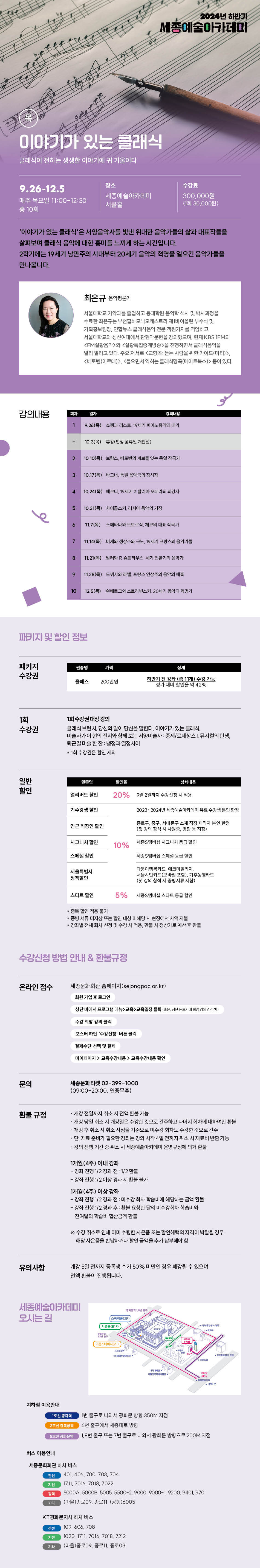 이야기가 있는 클래식 클래식이 전하는 생생한 이야기에 귀 기울이다
9.26-12.5
매주 목요일 11:00-12:30 총 10회
장소
수강료 300,000원 (1회 30,000원)
세종예술아카데미
서클홀
'이야기가 있는 클래식'은 서양음악사를 빛낸 위대한 음악가들의 삶과 대표작들을 살펴보며 클래식 음악에 대한 흥미를 느끼게 하는 시간입니다.
2학기에는 19세기 낭만주의 시대부터 20세기 음악의 혁명을 일으킨 음악가들을 만나봅니다.
최은규 음악평론가
서울대학교 기악과를 졸업하고 동대학원 음악학 석사 및 박사과정을 수료한 최은규는 부천필하모닉오케스트라 제1바이올린 부수석 및 기획홍보팀장, 연합뉴스 클래식음악 전문 객원기자를 역임하고 서울대학교와 성신여대에서 관현악문헌을 강의했으며, 현재 KBS 1FM의 <FM실황음악>와 <실황특집중계방송>을 진행하면서 클래식음악을 널리 알리고 있다. 주요 저서로 <교향곡 듣는 사람을 위한 가이드(마티)>, <베토벤(아르테)>, <들으면서 익히는 클래식영곡(메이트북스> 등이 있다.
강의내용
회차
일자
1
강의내용
9.26(목) 쇼핑과 리스트 19세기 피아노 음악의 대가
10.3(목) 휴강(법정 공휴일 개천절)
2 10.10(목) 브람스 베토벤의 계보를 잇는 독일 작곡가
3 10.17(목) 바그너, 독일 음악극의 창시자
4
10.24(목) 베르디, 19세기 이탈리아 오페라의 최강자
5 10.31(목) 차이콥스키 러시아 음악의 거장
11.7(목) 스메타나와 드보르작 체코의 대표작곡가
7 11.14(목) 비제와 생상스와 구노, 19세기 프랑스의 음악가들
8 11.21(목) 밀러와 R. 슈트라우스, 세기 전원가의 음악가
9 11.28(목) 드뷔시와 라벨 프랑스 인상주의 음악의 매
10
12.5(목) 신베르크와 스트라빈스키 20세기 음악의 혁명기패키지 및 할인 정보
패키지 수강권
가격
플래스 200만원
하반기 전광판 (11개) 수강 가능 가대인들 42%
1회 수강권
1회 수강권대상 강의
클래식 브런치 당신의 말이 당신을 말한다. 이야기가 있는 클래식 미술사가 이 현의 전시와 함께 보는 서양미술사 중세르네상스 뮤지컬의 탄생 퇴근길 미술 한잔 냉정과 열정사이
일반 할인
캘리버드 할인
20% 9월 2일까지 수감사절 시적
기수강생활인
반근 직장인 할인
시그니처 중인
스페셜 할인
2023~2024년 세종예술 유료수강본인한
종로구, 중구, 서대문구소 직급재직자본간 한성
10% 새멤버십 시그니처 등급 찾던
서울특별시 정책할인
다들이키드코아빌리지 서울시카드 포함)기후드 (첫 강의 장식 시 증빙서류 지참)
스타트 할인
5% 세버스타트할
증빙서류 지참하는 할인 대상 미해당 시현장에서 차액지 •강별전체회차 신청 및 수강 시 적용, 한판 시청신기로 계산 후 한분
수강신청 방법 안내 & 환불규정
온라인 접수
세종문화회관 홈페이지(sejongpac.or.kr)
회원가입 후 로그번
상단바에서 프로그램>교육교육일정관리
수강할 감의 클릭
포스터 하단 수강신
결제수단 선택 및 결제
마이페이지> 교육수강내 교육수강내용 확인
문의
환불 규정
유의사항
세종문화티켓 02-399-1000
(09:00-20:00, 연중무휴)
-개경 전일까지 취소 시 전액환봉 기능 개강 당일 취소 시 개강일은 수강한 것으로 간주하고 나머지 피차에 대하여만 환불 개량취소시 취소시점을 기준으로 비수강 회차도 수강한 것으로 간주 단, 재료 준비가 필요한 강하는 강의 시작 4일전까지 취소시 재료비 변한 가능 - 강의 진행 기간 중 취소 시 세종예술아카데미 운영규정에 의거 환불
1개월(4주) 이내 강좌
- 강좌 진행 1/2 경과 전 1/2환봉
- 강좌 진행 1/2이상 경과 시환 불가
1개월(4주) 이상 강화
- 강좌 진행 1/2 경과 전 미수강회차 학습비에 해당하는 공격한 -갑과 진행 V2 경과 후 한정한 덕 마수강화 학습 잔여물의 학습비 합산금액 환불
수강취소로 인해 이미 수령한 사산품 또는 할인혜택의 자격이 박탈될 경우 해당 사은품을 반납하거나 할인 금액을 추가 납부해야 할
개강 5일 전까지 등록생 수가 50% 미만인 경우 폐강될 수 있으며 전액 환불이 진행됩니다.세종예술아카데미 오시는 길
[스(2F)
지하철 이용안내
1호선 종각역
버스 이용안내
1번 출구로 나와서 광화문 방향 350M 지점
6번 출구에서 세종대로 방향
1,8번 출구 또는 7번 출구로 나와서 광화문 방향으로 200M 지점
세종문화회관 하차 버스
간선
401, 406, 700, 703, 704
1711, 2016, 7018, 7022
5000A, 50008 5005 5500-2, 9000, 9000-1, 9200, 9401, 970
기타
(마을)종로09, 종로11 (공항)6005
KT광화문지사 하차 버스
간선
109, 606, 708
1020, 1711, 7016, 7018, 7212
기타
(마을)종로(09, 종로11, 종로03